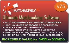 Match Agency BiZ Ultimate Matchmaking Software.        + 100% Customizable Attributes and Categories    + Multi Language Interface and Profile Data    + Couples and Groups Management    + Search Feeds from Unlimited Websites        Plugins: Multimedia Directory, Events Calendar,    Friends Network, Blogs, VideoChat, Messenger.    INCREDIBLE VALUE!          view more...